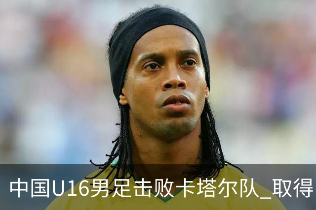 中国U16男足击败卡塔尔队 取得U17海湾杯“开门红”