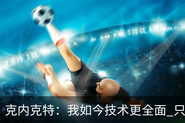 克内克特：我如今技术更全面 只要站上球场我就自认为是最佳球员