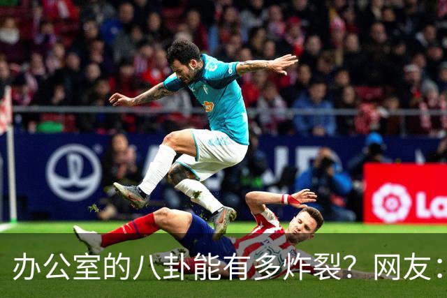 办公室的八卦能有多炸裂？网友：怪不得杀猪盘能骗这么多人，做白日梦的人太多