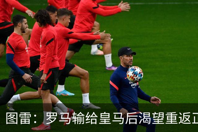 图雷：罗马输给皇马后渴望重返正轨，比赛会很艰难但我们努力争胜
