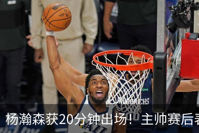 杨瀚森获20分钟出场！主帅赛后表态，常规轮换还差多远？