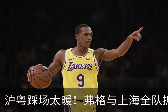 沪粤踩场太暖！弗格与上海全队拥抱，双方国手畅谈，偰李永炜团宠