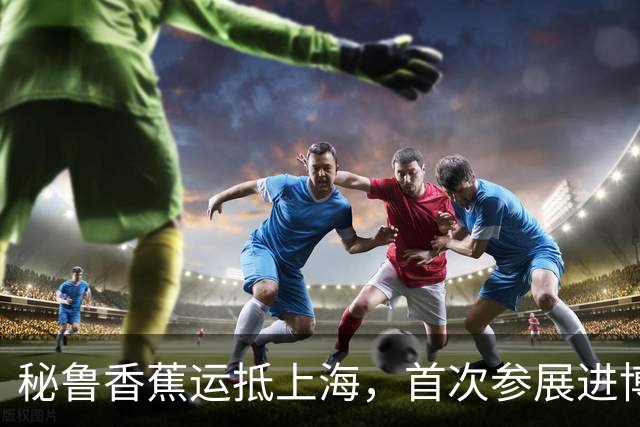 秘鲁香蕉运抵上海，首次参展进博会