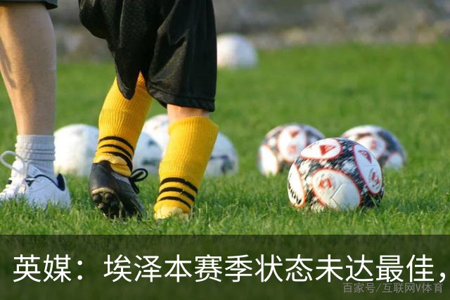 英媒：埃泽本赛季状态未达最佳，但助攻过人等数据表现更好