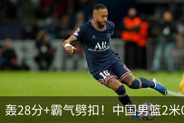轰28分+霸气劈扣！中国男篮2米05王牌崛起：世预赛郭士强重用他？