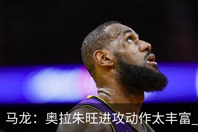 马龙：奥拉朱旺进攻动作太丰富 攻防都能伤害你 根本没有简单防法