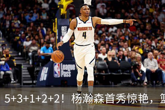 5+3+1+2+2！杨瀚森首秀惊艳，篮下轻巧吃饼，命中三分后全队起立